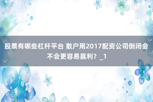 股票有哪些杠杆平台 散户用2017配资公司倒闭会不会更容易赢利？_1