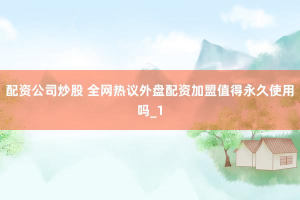 配资公司炒股 全网热议外盘配资加盟值得永久使用吗_1