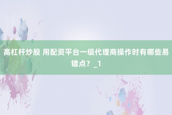 高杠杆炒股 用配资平台一级代理商操作时有哪些易错点？_1