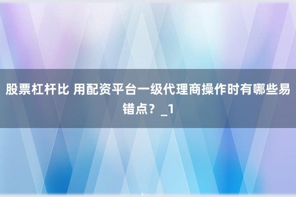 股票杠杆比 用配资平台一级代理商操作时有哪些易错点？_1
