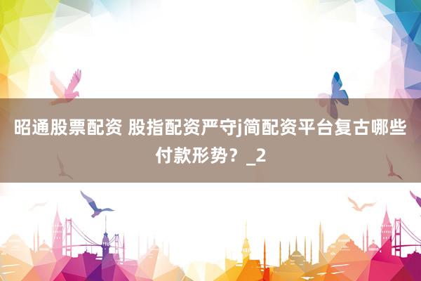 昭通股票配资 股指配资严守j简配资平台复古哪些付款形势？_2