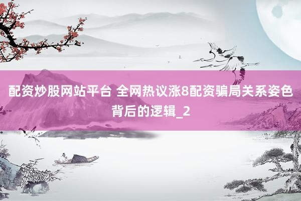 配资炒股网站平台 全网热议涨8配资骗局关系姿色背后的逻辑_2