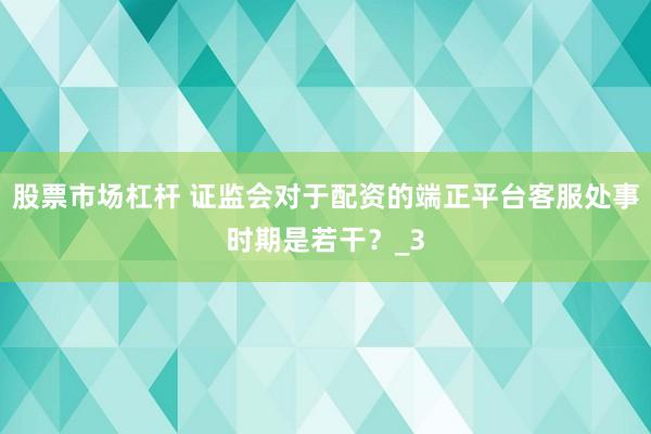 股票市场杠杆 证监会对于配资的端正平台客服处事时期是若干?_3