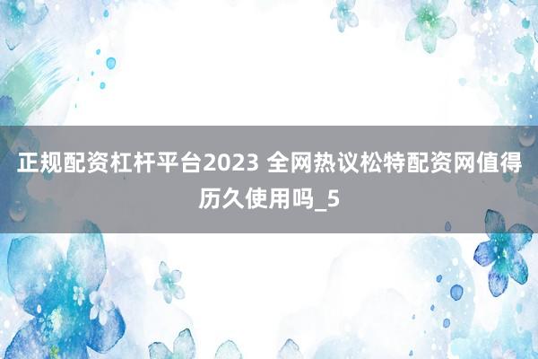 正规配资杠杆平台2023 全网热议松特配资网值得历久使用吗_5