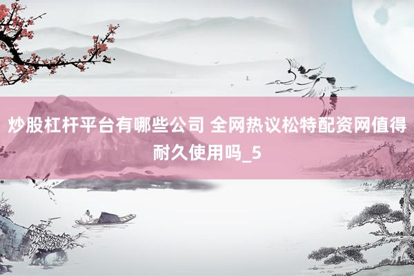 炒股杠杆平台有哪些公司 全网热议松特配资网值得耐久使用吗_5