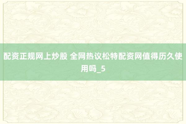 配资正规网上炒股 全网热议松特配资网值得历久使用吗_5