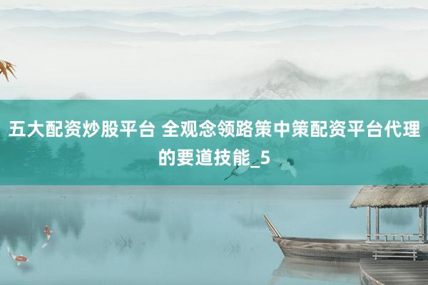 五大配资炒股平台 全观念领路策中策配资平台代理的要道技能_5