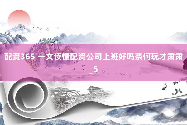 配资365 一文读懂配资公司上班好吗奈何玩才肃肃_5
