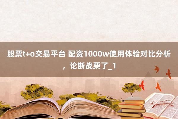 股票t+o交易平台 配资1000w使用体验对比分析，论断战栗了_1