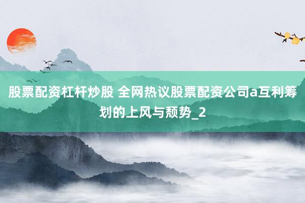 股票配资杠杆炒股 全网热议股票配资公司a互利筹划的上风与颓势_2