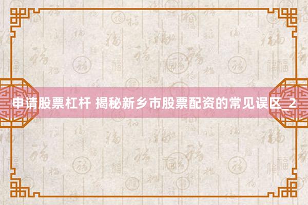 申请股票杠杆 揭秘新乡市股票配资的常见误区_2