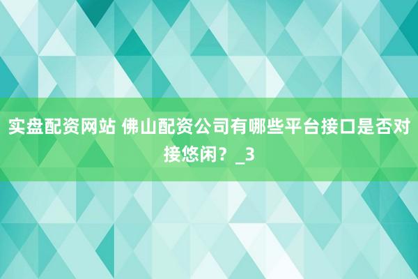实盘配资网站 佛山配资公司有哪些平台接口是否对接悠闲？_3