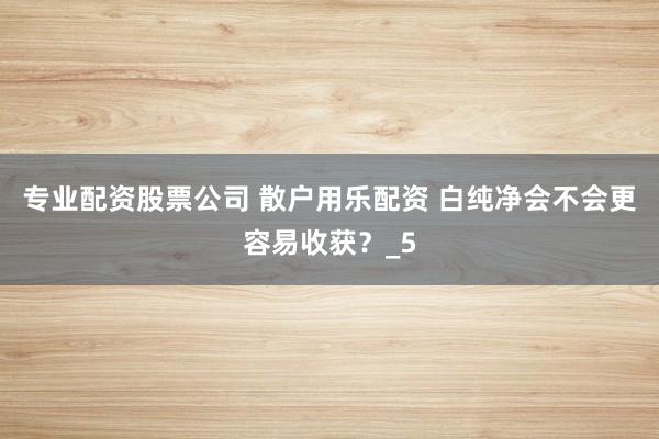 专业配资股票公司 散户用乐配资 白纯净会不会更容易收获？_5