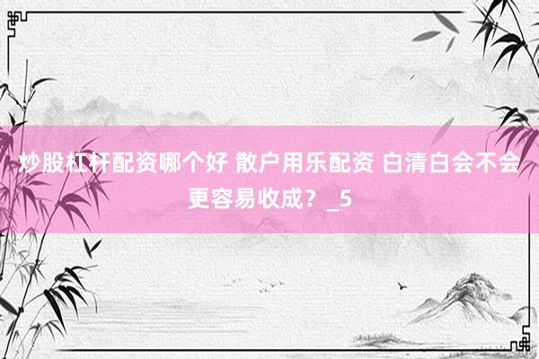 炒股杠杆配资哪个好 散户用乐配资 白清白会不会更容易收成？_5