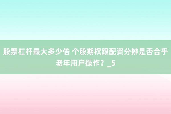 股票杠杆最大多少倍 个股期权跟配资分辨是否合乎老年用户操作？_5
