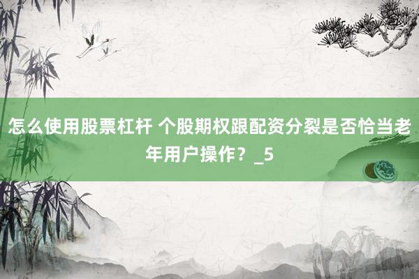 怎么使用股票杠杆 个股期权跟配资分裂是否恰当老年用户操作？_5