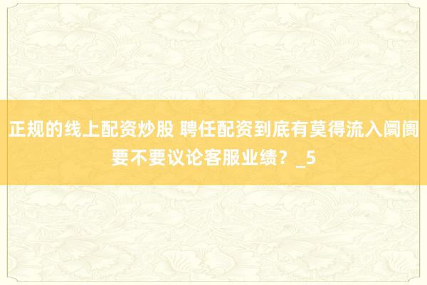 正规的线上配资炒股 聘任配资到底有莫得流入阛阓要不要议论客服业绩？_5