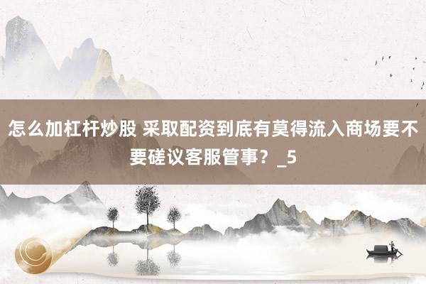 怎么加杠杆炒股 采取配资到底有莫得流入商场要不要磋议客服管事？_5