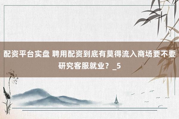 配资平台实盘 聘用配资到底有莫得流入商场要不要研究客服就业？_5