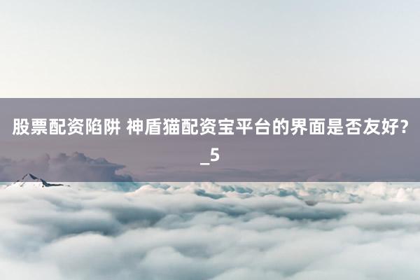 股票配资陷阱 神盾猫配资宝平台的界面是否友好？_5