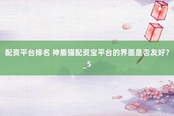 配资平台排名 神盾猫配资宝平台的界面是否友好？_5