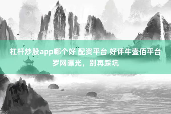 杠杆炒股app哪个好 配资平台 好评牛壹佰平台罗网曝光，别再踩坑