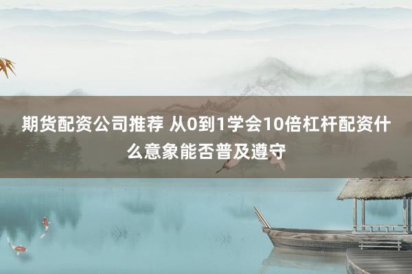 期货配资公司推荐 从0到1学会10倍杠杆配资什么意象能否普及遵守