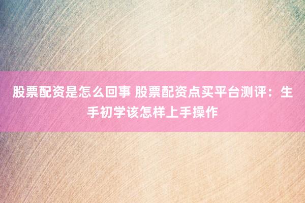 股票配资是怎么回事 股票配资点买平台测评：生手初学该怎样上手操作