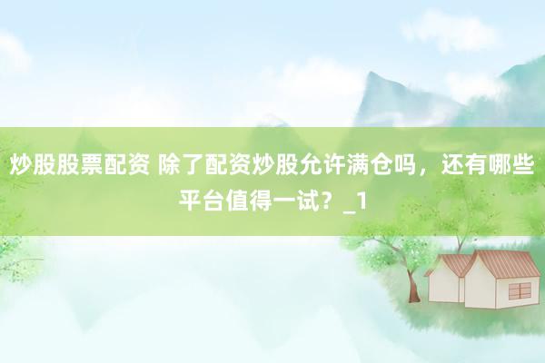 炒股股票配资 除了配资炒股允许满仓吗，还有哪些平台值得一试？_1