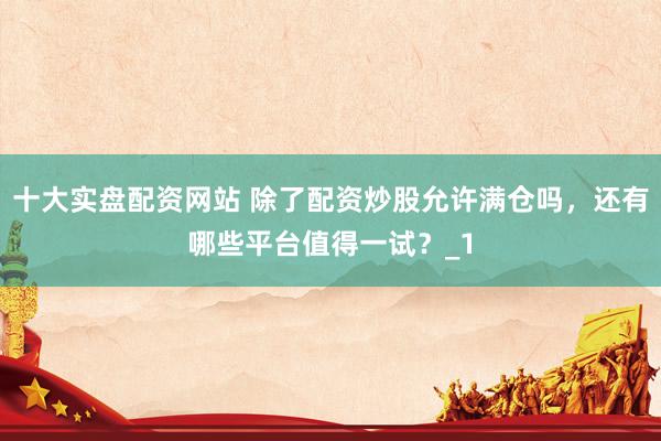 十大实盘配资网站 除了配资炒股允许满仓吗，还有哪些平台值得一试？_1