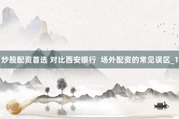 炒股配资首选 对比西安银行  场外配资的常见误区_1