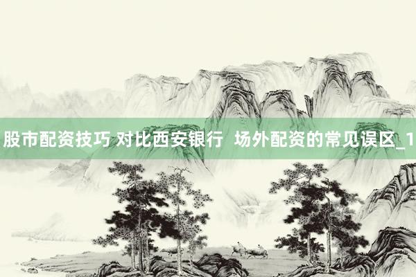 股市配资技巧 对比西安银行  场外配资的常见误区_1
