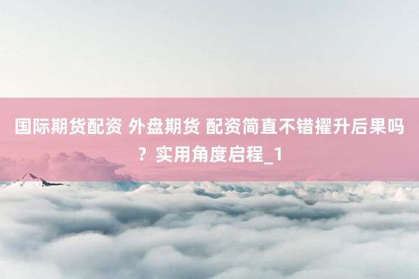 国际期货配资 外盘期货 配资简直不错擢升后果吗？实用角度启程_1