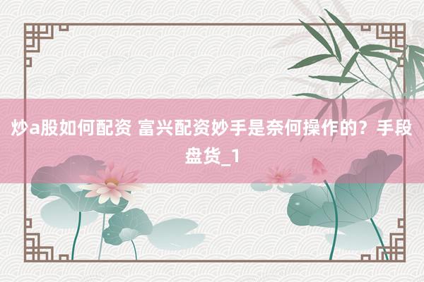 炒a股如何配资 富兴配资妙手是奈何操作的？手段盘货_1
