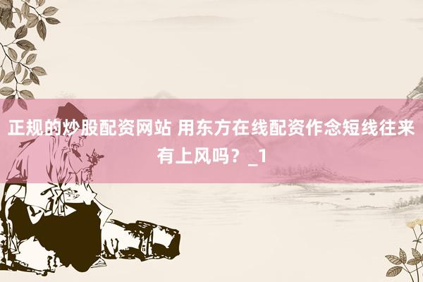 正规的炒股配资网站 用东方在线配资作念短线往来有上风吗？_1
