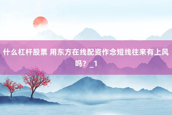 什么杠杆股票 用东方在线配资作念短线往来有上风吗？_1