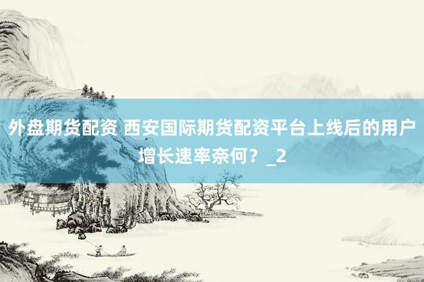 外盘期货配资 西安国际期货配资平台上线后的用户增长速率奈何？_2