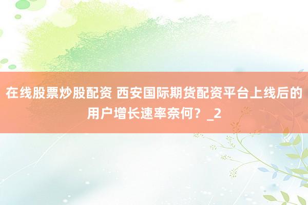 在线股票炒股配资 西安国际期货配资平台上线后的用户增长速率奈何？_2