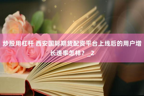 炒股用杠杆 西安国际期货配资平台上线后的用户增长速率怎样？_2