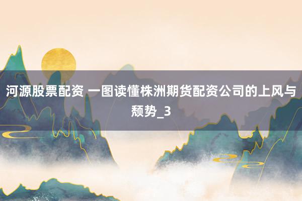 河源股票配资 一图读懂株洲期货配资公司的上风与颓势_3
