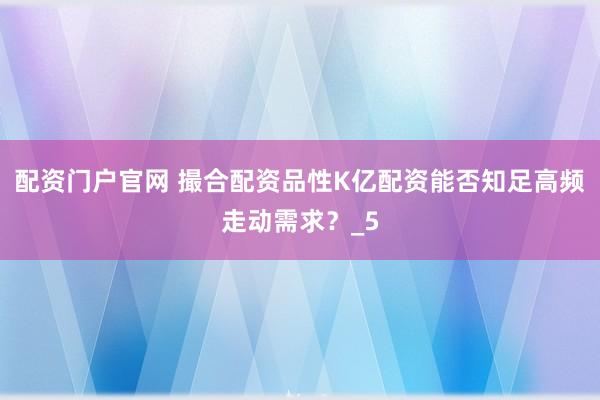 配资门户官网 撮合配资品性K亿配资能否知足高频走动需求？_5