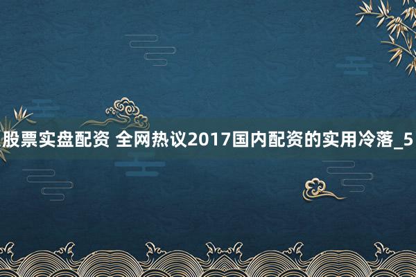 股票实盘配资 全网热议2017国内配资的实用冷落_5
