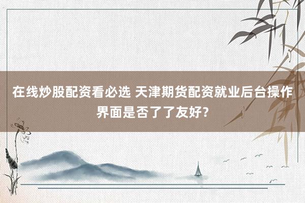 在线炒股配资看必选 天津期货配资就业后台操作界面是否了了友好？