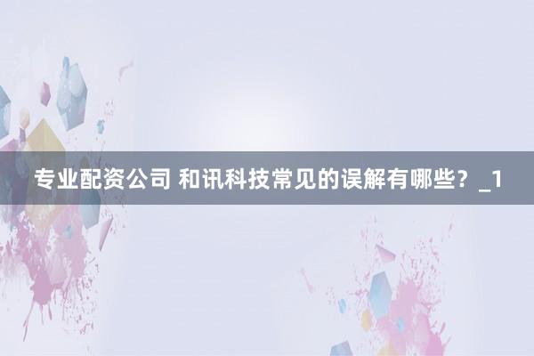 专业配资公司 和讯科技常见的误解有哪些？_1