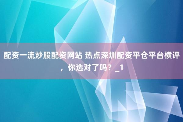 配资一流炒股配资网站 热点深圳配资平仓平台横评，你选对了吗？_1