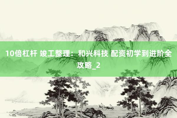 10倍杠杆 竣工整理：和兴科技 配资初学到进阶全攻略_2