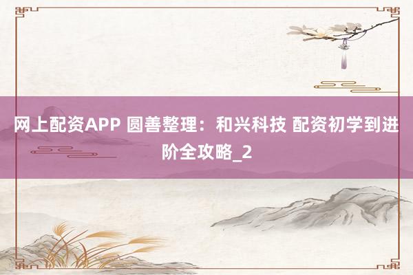 网上配资APP 圆善整理：和兴科技 配资初学到进阶全攻略_2