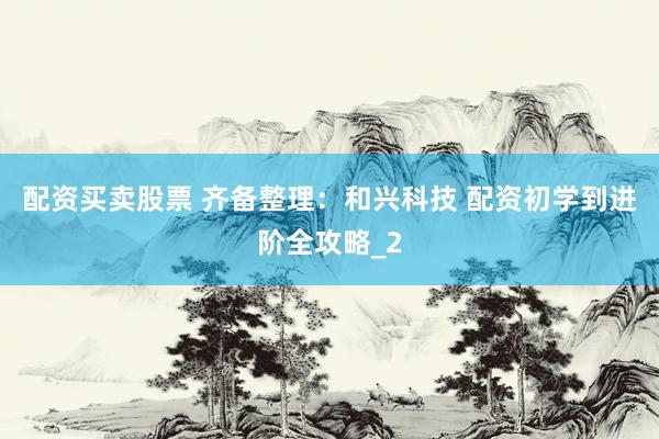 配资买卖股票 齐备整理：和兴科技 配资初学到进阶全攻略_2
