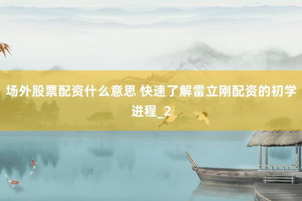 场外股票配资什么意思 快速了解雷立刚配资的初学进程_2