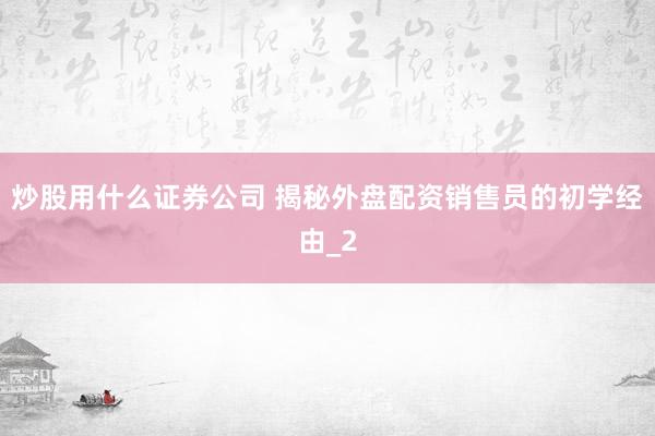 炒股用什么证券公司 揭秘外盘配资销售员的初学经由_2